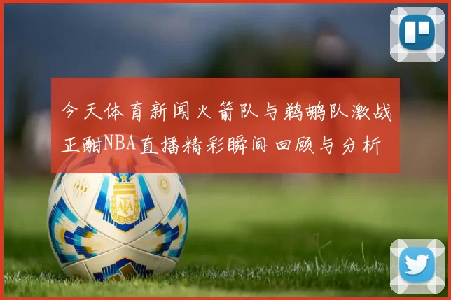 今天体育新闻火箭队与鹈鹕队激战正酣NBA直播精彩瞬间回顾与分析