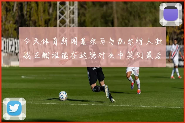 今天体育新闻基尔马与凯尔特人激战正酣谁能在这场对决中笑到最后