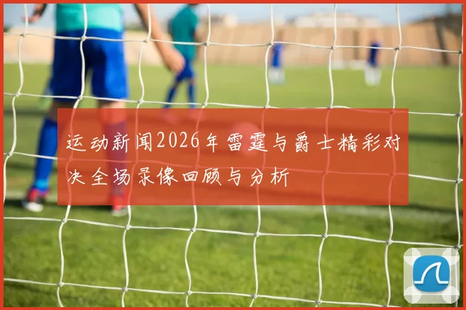 运动新闻2026年雷霆与爵士精彩对决全场录像回顾与分析