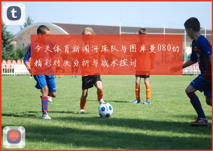 今天体育新闻河床队与图库曼080的精彩对决分析与战术探讨