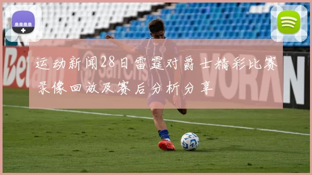 运动新闻28日雷霆对爵士精彩比赛录像回放及赛后分析分享