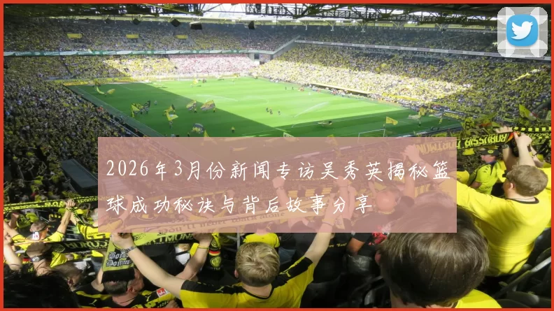 2026年3月份新闻专访吴秀英揭秘篮球成功秘诀与背后故事分享